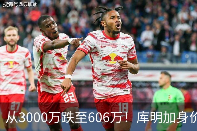 从3000万跌至606万！库明加身价断崖下跌，两大原因成为致命阻碍