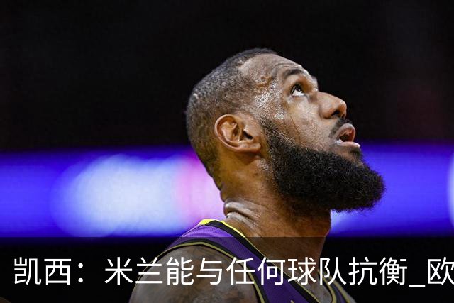凯西：米兰能与任何球队抗衡 欧冠之旅还没有结束