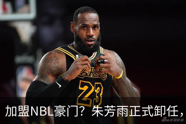 加盟NBL豪门？朱芳雨正式卸任，新去向曝光，接任人选已确定