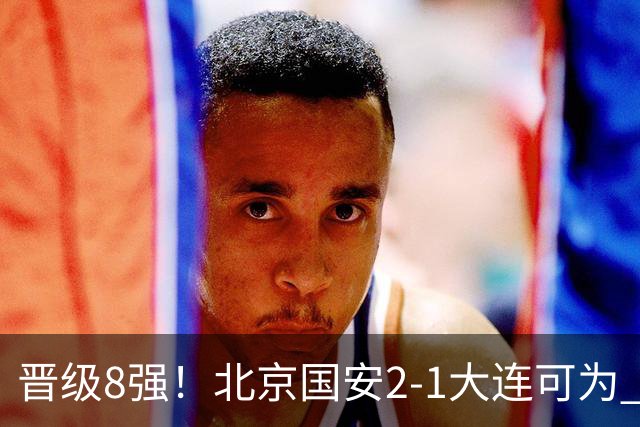 晋级8强！北京国安2-1大连可为 张玉宁、贾非凡建功 VAR多次抢戏
