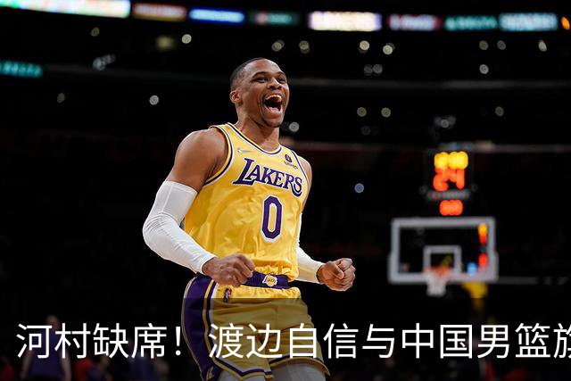 河村缺席！渡边自信与中国男篮旗鼓相当：以我们当下实力完全能赢