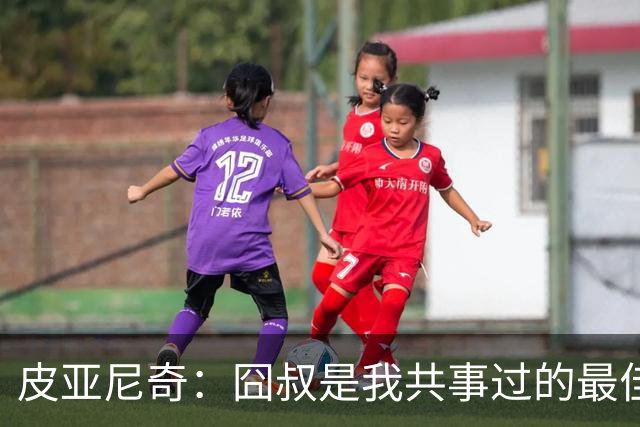 皮亚尼奇：囧叔是我共事过的最佳教练 教了我很多