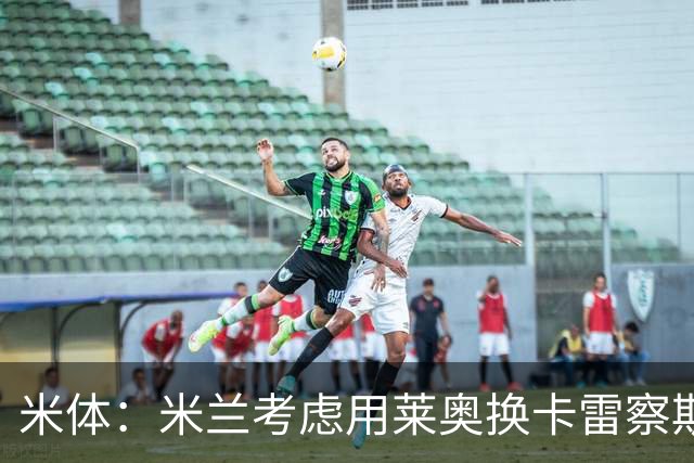 米体：米兰考虑用莱奥换卡雷察斯，但两人踢法差别很大