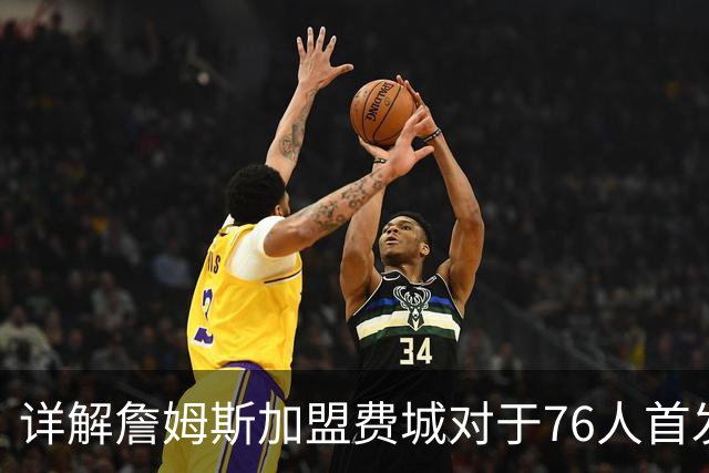 详解詹姆斯加盟费城对于76人首发阵容的影响，暗藏两大暗雷