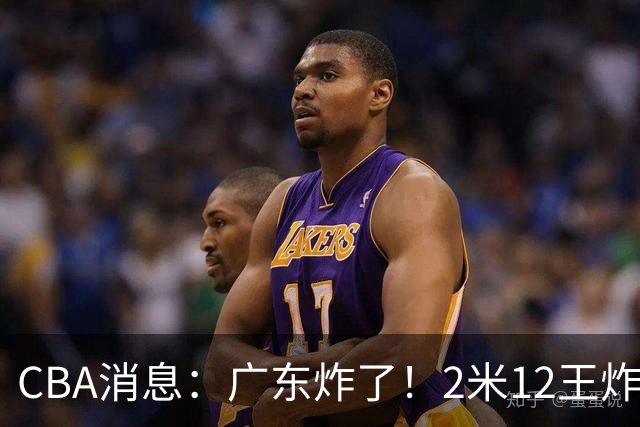 CBA消息：广东炸了！2米12王炸战神强势加盟，拒绝胡金秋？